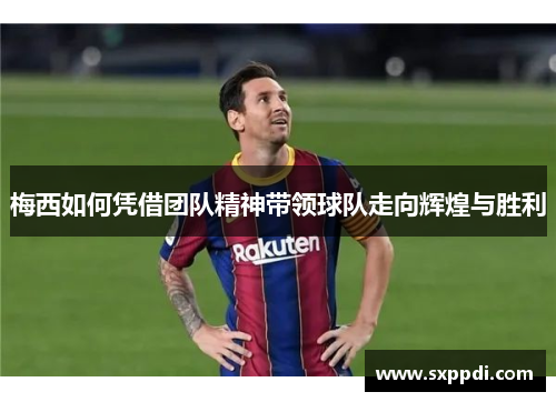 梅西如何凭借团队精神带领球队走向辉煌与胜利